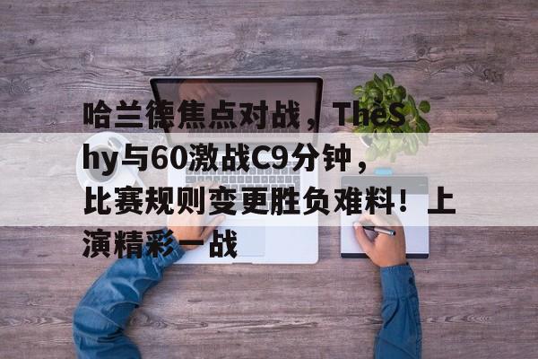 九游电脑版安装包-哈兰德焦点对战，TheShy与60激战C9分钟，比赛规则变更胜负难料！上演精彩一战(edg对战skt第一局)