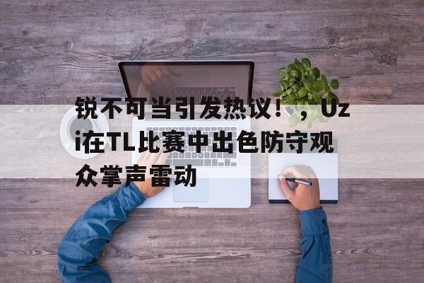 九游电脑版-锐不可当引发热议！，Uzi在TL比赛中出色防守观众掌声雷动的简单介绍